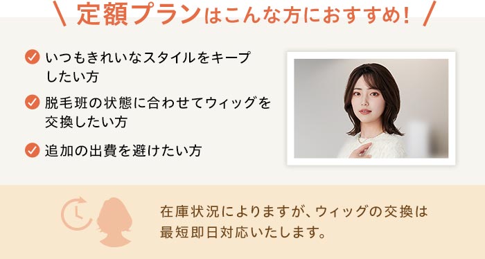 定額プランはこんな方におすすめ！☑いつもきれいなスタイルをキープしたい方☑脱毛班の状態に合わせてウィッグを交換したい方☑追加の出費を避けたい方