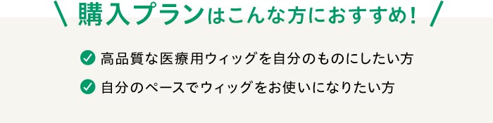 購入プランはこんな方におすすめ！☑高品質な医療用ウィッグを自分のものにしたい方☑自分のペースでウィッグをお使いになりたい方