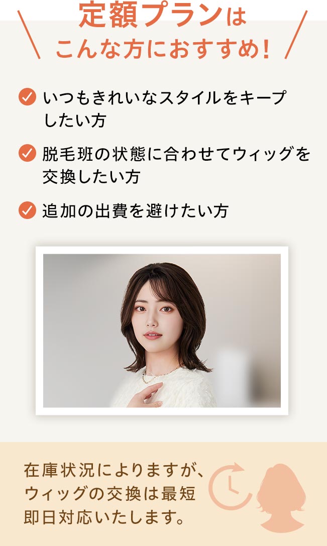 定額プランはこんな方におすすめ！☑いつもきれいなスタイルをキープしたい方☑脱毛班の状態に合わせてウィッグを交換したい方☑追加の出費を避けたい方