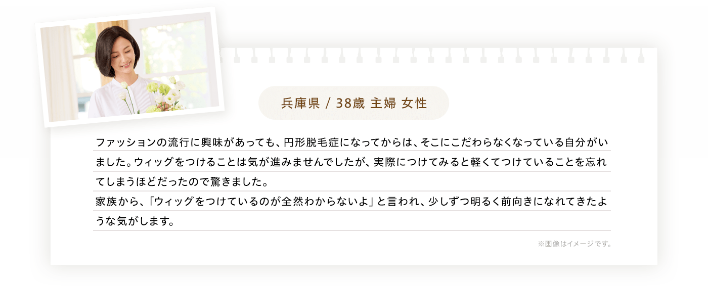 兵庫県/38歳主婦女性 ファッションの流行に興味があっても、円形脱毛症になってからは、そこにこだわらなくなっている自分がいました。ウィッグをつけることは気が進みませんでしたが、実際につけてみると軽くてつけていることを和紙れてしまうほどだったので驚きました。家族から、「ウィッグをつけているのが全然わからないよ」と言われ、少しずつ明るく前向きになれてきたような気がします。